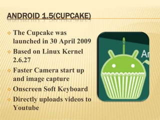 ANDROID 1.5(CUPCAKE)
The Cupcake was
launched in 30 April 2009
 Based on Linux Kernel
2.6.27
 Faster Camera start up
and image capture
 Onscreen Soft Keyboard
 Directly uploads videos to
Youtube


 