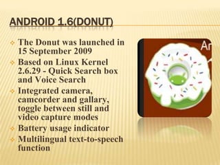 ANDROID 1.6(DONUT)
The Donut was launched in
15 September 2009
 Based on Linux Kernel
2.6.29 - Quick Search box
and Voice Search
 Integrated camera,
camcorder and gallary,
toggle between still and
video capture modes
 Battery usage indicator
 Multilingual text-to-speech
function


 