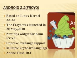 ANDROID 2.2(FROYO)
Based on Linux Kernel
2.6.32
 The Froyo was launched in
20 May,2010
 New tips widget for home
screen
 Improve exchange support
 Multiple keyboard language
 Adobe Flash 10.1


 