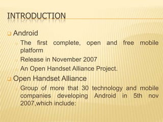 INTRODUCTION


Android
o

o
o



The first complete, open and free mobile
platform
Release in November 2007
An Open Handset Alliance Project.

Open Handset Alliance
o

Group of more that 30 technology and mobile
companies developing Android in 5th nov
2007,which include:

 