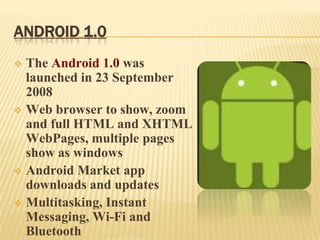 ANDROID 1.0
The Android 1.0 was
launched in 23 September
2008
 Web browser to show, zoom
and full HTML and XHTML
WebPages, multiple pages
show as windows
 Android Market app
downloads and updates
 Multitasking, Instant
Messaging, Wi-Fi and
Bluetooth


 
