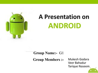 A Presentation on

ANDROID

Group Name:- G1
Group Members :-

Mukesh Godara
Veer Bahadur
Tarique Naseem

 