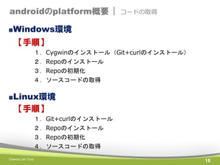 androidのplatform概要 |

コードの取得

■Windows環境

【手順】
１．Cygwinのインストール（Git+curlのインストール）
２．Repoのインストール
３．Repoの初期化
４．ソースコードの取得

■Linux環境

【手順】
１．Git+curlのインストール
２．Repoのインストール
３．Repoの初期化
４．ソースコードの取得
Chance Lab. Corp.

18

 