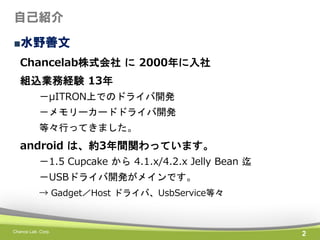自己紹介
■水野善文
Chancelab株式会社 に 2000年に入社
組込業務経験 13年
－μITRON上でのドライバ開発
－メモリーカードドライバ開発
等々行ってきました。

android は、約3年間関わっています。
－1.5 Cupcake から 4.1.x/4.2.x Jelly Bean 迄
－USBドライバ開発がメインです。
→ Gadget／Host ドライバ、UsbService等々

Chance Lab. Corp.

2

 