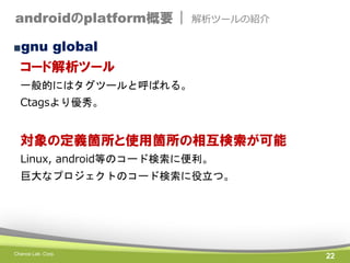 androidのplatform概要 |

解析ツールの紹介

■gnu global

コード解析ツール
一般的にはタグツールと呼ばれる。

Ctagsより優秀。

対象の定義箇所と使用箇所の相互検索が可能
Linux, android等のコード検索に便利。
巨大なプロジェクトのコード検索に役立つ。

Chance Lab. Corp.

22

 