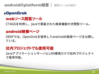 androidのplatform概要 |

解析ツールの紹介

■OpenGrok

webソース閲覧ツール
CTAGSを利用し、javaで実装された検索機能付き閲覧ツール。

android検索ページ
OESFでは、OpenGrokを使用してandroidの検索ページを公開し
ている。

社内プロジェクトでも使用可能
JavaアプリケーションサーバとLAN環境だけで社内プロジェクト
で使用可能。

Chance Lab. Corp.

26

 