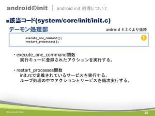 androidのinit |

android init 処理について

■該当コード(system/core/init/init.c)

デーモン処理部

android 4.2.0より抜粋

execute_one_command();
restart_processes();

➊

・execute_one_command関数
実行キューに登録されたアクションを実行する。
・restart_processes関数
init.rcで定義されているサービスを実行する。
ループ処理の中でアクションとサービスを順次実行する。

Chance Lab. Corp.

39

 