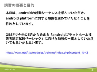 講習の概要と目的
本日は、androidの起動シーケンスを学んでいただき、
android platformに対する知識を深めていただくことを
目的としています。
OESFで今年の5月から始まる「androidプラットホーム技
術者認定試験ベーシック」に向けた勉強の一環としていただ
いても良いかと思います。
http://www.oesf.jp/modules/training/index.php?content_id=2

Chance Lab. Corp.

4

 