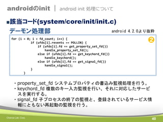 androidのinit |

android init 処理について

■該当コード(system/core/init/init.c)

デーモン処理部
for (i = 0; i < fd_count; i++) {
if (ufds[i].revents == POLLIN) {
if (ufds[i].fd == get_property_set_fd())
handle_property_set_fd();
else if (ufds[i].fd == get_keychord_fd())
handle_keychord();
else if (ufds[i].fd == get_signal_fd())
handle_signal();
}
}

android 4.2.0より抜粋

➋

・property_set_fd システムプロパティの書込み監視処理を行う。
・keychord_fd 複数のキー入力監視を行い、それに対応したサービ
スを実行する。
・signal_fd 子プロセスの終了の監視と、登録されているサービス情
報にともない再起動の監視を行う。
Chance Lab. Corp.

40

 
