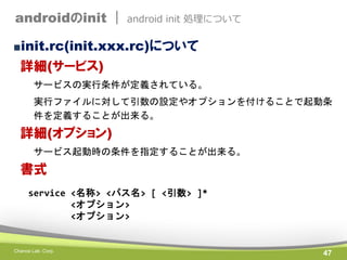androidのinit |

android init 処理について

■init.rc(init.xxx.rc)について

詳細(サービス)
サービスの実行条件が定義されている。

実行ファイルに対して引数の設定やオプションを付けることで起動条
件を定義することが出来る。

詳細(オプション)
サービス起動時の条件を指定することが出来る。

書式
service <名称> <パス名> [ <引数> ]*
<オプション>
<オプション>

Chance Lab. Corp.

47

 