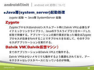 androidのinit |

android init 処理について

■Java層(system_server)起動処理
zygote 起動 ～ Java層 SystemServer 起動

Zygote
Zygoteプロセスはandroidシステムブート時にDalvik VMと必要なダ
イナミックリンクライブラリ、Javaのクラスライブラリをロードした
状態で待機する。アプリケーションの実行要求があった場合はZygote
プロセスが自身をforkすることで子プロセスを生成して、その子プロ
セスがアプリケーションを実行する。

Dalvik VM（Dalvik仮想マシン）
全てのアプリケーションはDalvik VM上で動作する。
Dalvik VMは少ないメモリでも動作するよう最適化されており、アー
キテクチャはレジスタベースになっているのが特徴。
Chance Lab. Corp.

52

 