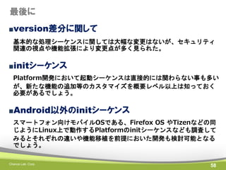 最後に
■version差分に関して
基本的な処理シーケンスに関しては大幅な変更はないが、セキュリティ
関連の視点や機能拡張により変更点が多く見られた。

■initシーケンス
Platform開発において起動シーケンスは直接的には関わらない事も多い
が、新たな機能の追加等のカスタマイズを概要レベル以上は知っておく
必要があるでしょう。

■Android以外のinitシーケンス
スマートフォン向けモバイルOSである、Firefox OS やTizenなどの同
じようにLinux上で動作するPlatformのinitシーケンスなども調査して
みるとそれぞれの違いや機能移植を前提においた開発も検討可能となる
でしょう。
Chance Lab. Corp.

58

 