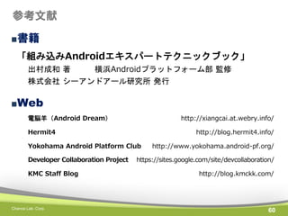 参考文献
■書籍
「組み込みAndroidエキスパートテクニックブック」
出村成和 著
横浜Androidプラットフォーム部 監修
株式会社 シーアンドアール研究所 発行

■Web
電脳羊（Android Dream）

http://xiangcai.at.webry.info/

Hermit4

http://blog.hermit4.info/

Yokohama Android Platform Club
Developer Collaboration Project
KMC Staff Blog

Chance Lab. Corp.

http://www.yokohama.android-pf.org/

https://sites.google.com/site/devcollaboration/
http://blog.kmckk.com/

60

 
