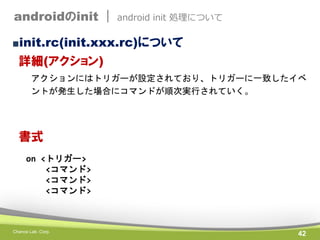 androidのinit |

android init 処理について

■init.rc(init.xxx.rc)について

詳細(アクション)
アクションにはトリガーが設定されており、トリガーに一致したイベ
ントが発生した場合にコマンドが順...