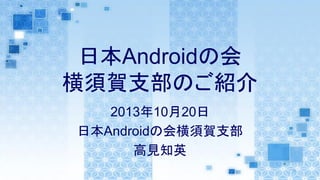 日本Androidの会
横須賀支部のご紹介
2013年10月20日
日本Androidの会横須賀支部
高見知英

 