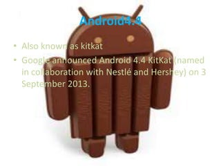 Android4.4
• Also known as kitkat
• Google announced Android 4.4 KitKat (named
in collaboration with Nestlé and Hershey) on 3
September 2013.

 