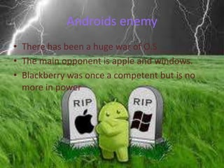 Androids enemy
• There has been a huge war of O.S
• The main opponent is apple and windows.
• Blackberry was once a competent but is no
more in power

 