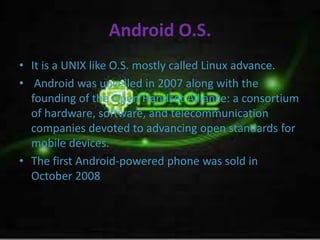 Android O.S.
• It is a UNIX like O.S. mostly called Linux advance.
• Android was unveiled in 2007 along with the
founding of the Open Handset Alliance: a consortium
of hardware, software, and telecommunication
companies devoted to advancing open standards for
mobile devices.
• The first Android-powered phone was sold in
October 2008

 