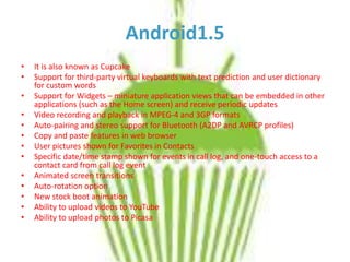 Android1.5
•
•
•
•
•
•
•
•
•
•
•
•
•

It is also known as Cupcake
Support for third-party virtual keyboards with text prediction and user dictionary
for custom words
Support for Widgets – miniature application views that can be embedded in other
applications (such as the Home screen) and receive periodic updates
Video recording and playback in MPEG-4 and 3GP formats
Auto-pairing and stereo support for Bluetooth (A2DP and AVRCP profiles)
Copy and paste features in web browser
User pictures shown for Favorites in Contacts
Specific date/time stamp shown for events in call log, and one-touch access to a
contact card from call log event
Animated screen transitions
Auto-rotation option
New stock boot animation
Ability to upload videos to YouTube
Ability to upload photos to Picasa

 