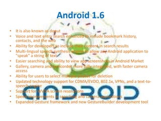 Android 1.6
• It is also known as donut
• Voice and text entry search enhanced to include bookmark history,
contacts, and the web
• Ability for developers to include their content in search results
• Multi-lingual speech synthesis engine to allow any Android application to
"speak" a string of text
• Easier searching and ability to view app screenshots in Android Market
• Gallery, camera and camcorder more fully integrated, with faster camera
access
• Ability for users to select multiple photos for deletion
• Updated technology support for CDMA/EVDO, 802.1x, VPNs, and a text-tospeech engine
• Support for WVGA screen resolutions
• Speed improvements in searching and camera applications
• Expanded Gesture framework and new GestureBuilder development tool

 