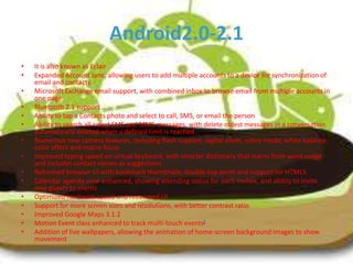 Android2.0-2.1
•
•

•
•
•
•
•
•
•
•
•
•
•
•
•

It is also known as Eclair
Expanded Account sync, allowing users to add multiple accounts to a device for synchronization of
email and contacts
Microsoft Exchange email support, with combined inbox to browse email from multiple accounts in
one page
Bluetooth 2.1 support
Ability to tap a Contacts photo and select to call, SMS, or email the person
Ability to search all saved SMS and MMS messages, with delete oldest messages in a conversation
automatically deleted when a defined limit is reached
Numerous new camera features, including flash support, digital zoom, scene mode, white balance,
color effect and macro focus
Improved typing speed on virtual keyboard, with smarter dictionary that learns from word usage
and includes contact names as suggestions
Refreshed browser UI with bookmark thumbnails, double-tap zoom and support for HTML5
Calendar agenda view enhanced, showing attending status for each invitee, and ability to invite
new guests to events
Optimized hardware speed and revamped UI
Support for more screen sizes and resolutions, with better contrast ratio
Improved Google Maps 3.1.2
Motion Event class enhanced to track multi-touch events[
Addition of live wallpapers, allowing the animation of home-screen background images to show
movement

 