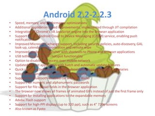 Android 2.2-2.2.3
•
•
•
•
•
•
•
•
•
•
•
•
•
•
•
•
•
•
•

Speed, memory, and performance optimizations
Additional application speed improvements, implemented through JIT compilation
Integration of Chrome's V8 JavaScript engine into the Browser application
Support for the Android Cloud to Device Messaging (C2DM) service, enabling push
notifications
Improved Microsoft Exchange support, including security policies, auto-discovery, GAL
look-up, calendar synchronization and remote wipe
Improved application launcher with shortcuts to Phone and Browser applications
USB tethering and Wi-Fi hotspot functionality
Option to disable data access over mobile network
Updated Market application with batch and automatic update features
Quick switching between multiple keyboard languages and their dictionaries
Voice dialing and contact sharing over Bluetooth
Support for Bluetooth-enabled car and desk docks
Support for numeric and alphanumeric passwords
Support for file upload fields in the Browser application
The browser now shows all frames of animated GIFs instead of just the first frame only
Support for installing applications to the expandable memory
Adobe Flash support
Support for high-PPI displays (up to 320 ppi), such as 4" 720p screens
Also known as Fyoto

 