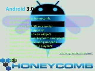 Android 3.0
•
•
•
•
•
•
•
•
•

It is also known as honeycomb.
UI refinements
Connectivity for USB accessories
Expanded Recent Apps list
Resizable Home screen widgets
Support for external keyboards and pointing devices
Support for joysticks and gamepads
Support for FLAC audio playback[68][69]
High-performance Wi-Fi lock, maintaining highperformance Wi-Fi connections when device screen is off
• Support for HTTP proxy for each connected Wi-Fi access
point

 