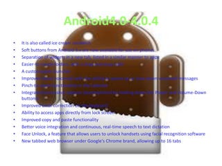 Android4.0-4.0.4
•
•
•
•
•
•
•
•
•
•
•
•
•
•

It is also called ice cream sandwich
Soft buttons from Android 3.x are now available for use on phones
Separation of widgets in a new tab, listed in a similar manner to apps
Easier-to-create folders, with a drag-and-drop style
A customizable launcher
Improved visual voicemail with the ability to speed up or slow down voicemail messages
Pinch-to-zoom functionality in the calendar
Integrated screenshot capture (accomplished by holding down the Power and Volume-Down
buttons)
Improved error correction on the keyboard
Ability to access apps directly from lock screen
Improved copy and paste functionality
Better voice integration and continuous, real-time speech to text dictation
Face Unlock, a feature that allows users to unlock handsets using facial recognition software
New tabbed web browser under Google's Chrome brand, allowing up to 16 tabs

 