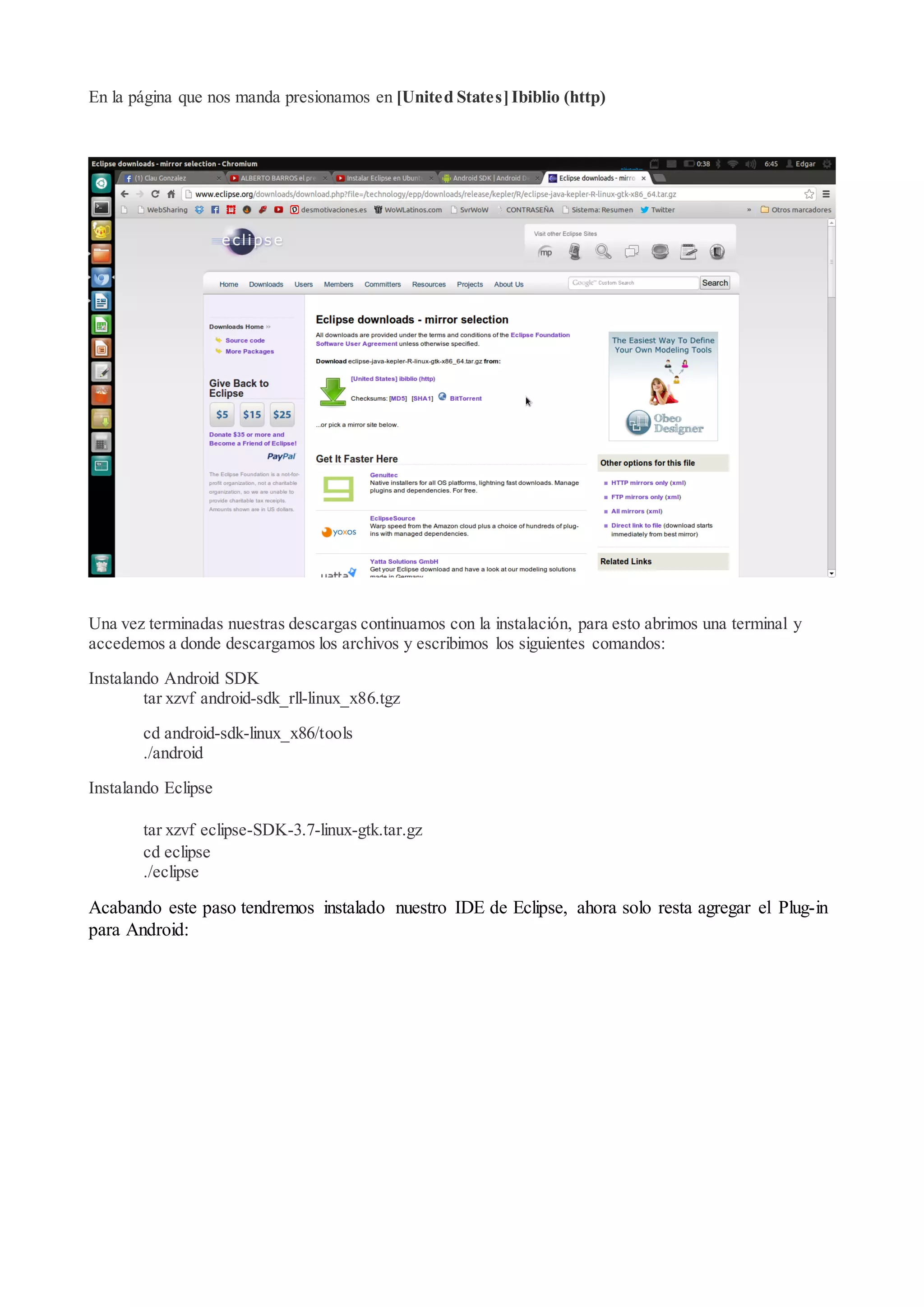 En la página que nos manda presionamos en [United States] Ibiblio (http)

Una vez terminadas nuestras descargas continuamos con la instalación, para esto abrimos una terminal y
accedemos a donde descargamos los archivos y escribimos los siguientes comandos:
Instalando Android SDK
tar xzvf android-sdk_rll-linux_x86.tgz
cd android-sdk-linux_x86/tools
./android
Instalando Eclipse
tar xzvf eclipse-SDK-3.7-linux-gtk.tar.gz
cd eclipse
./eclipse

Acabando este paso tendremos instalado nuestro IDE de Eclipse, ahora solo resta agregar el Plug-in
para Android:

 