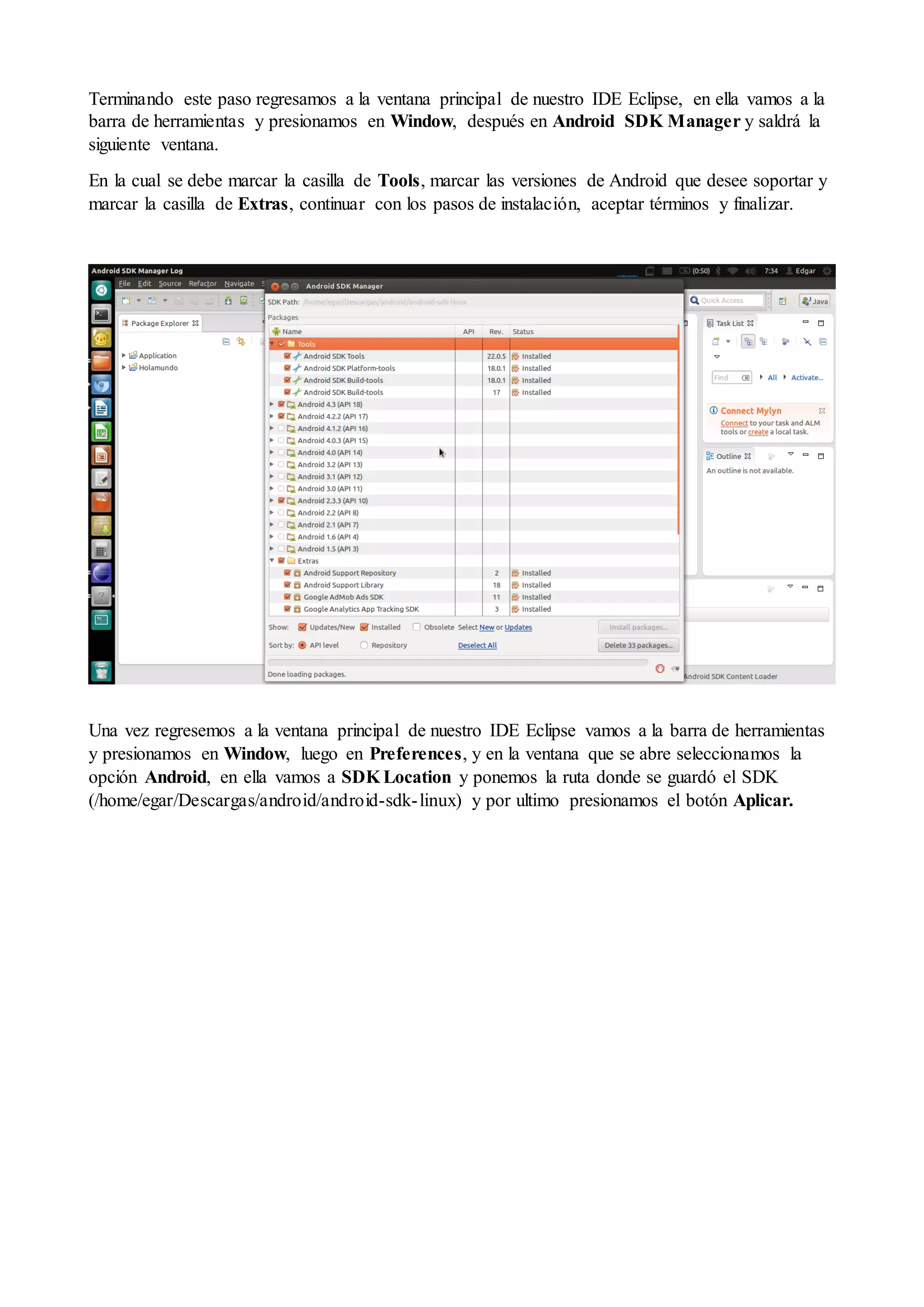 Terminando este paso regresamos a la ventana principal de nuestro IDE Eclipse, en ella vamos a la
barra de herramientas y presionamos en Window, después en Android SDK Manager y saldrá la
siguiente ventana.
En la cual se debe marcar la casilla de Tools, marcar las versiones de Android que desee soportar y
marcar la casilla de Extras, continuar con los pasos de instalación, aceptar términos y finalizar.

Una vez regresemos a la ventana principal de nuestro IDE Eclipse vamos a la barra de herramientas
y presionamos en Window, luego en Preferences, y en la ventana que se abre seleccionamos la
opción Android, en ella vamos a SDK Location y ponemos la ruta donde se guardó el SDK
(/home/egar/Descargas/android/android-sdk- linux) y por ultimo presionamos el botón Aplicar.

 