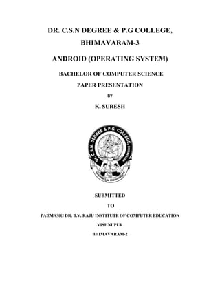 DR. C.S.N DEGREE & P.G COLLEGE,
BHIMAVARAM-3
ANDROID (OPERATING SYSTEM)
BACHELOR OF COMPUTER SCIENCE
PAPER PRESENTATION
BY

K. SURESH

SUBMITTED
TO
PADMASRI DR. B.V. RAJU INSTITUTE OF COMPUTER EDUCATION
VISHNUPUR
BHIMAVARAM-2

 