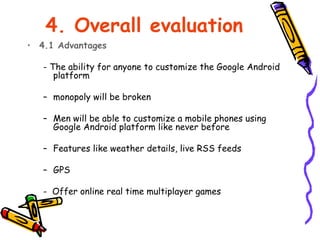 4. Overall evaluation
• 4.1 Advantages

   - The ability for anyone to customize the Google Android
      platform

   – monopoly will be broken

   – Men will be able to customize a mobile phones using
     Google Android platform like never before

   – Features like weather details, live RSS feeds

   – GPS

   - Offer online real time multiplayer games
 
