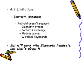 • 4.2 Limitations

  – Bluetooth limitations

     • Android doesn't support:
        – Bluetooth stereo
        – Contacts exchange
        – Modem pairing
        – Wireless keyboards


• But it'll work with Bluetooth headsets,
  but that's about it
 