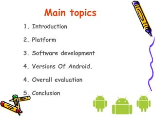 Main topics
1. Introduction

2. Platform

3. Software development

4. Versions Of Android.

4. Overall evaluation

5. Conclusion
 