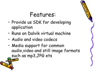 Features:
• Provide us SDK for developing
  application
• Runs on Dalvik virtual machine
• Audio and video codecs
• Media support for common
  audio,video and still image formats
  such as mp3,JPG ets
 