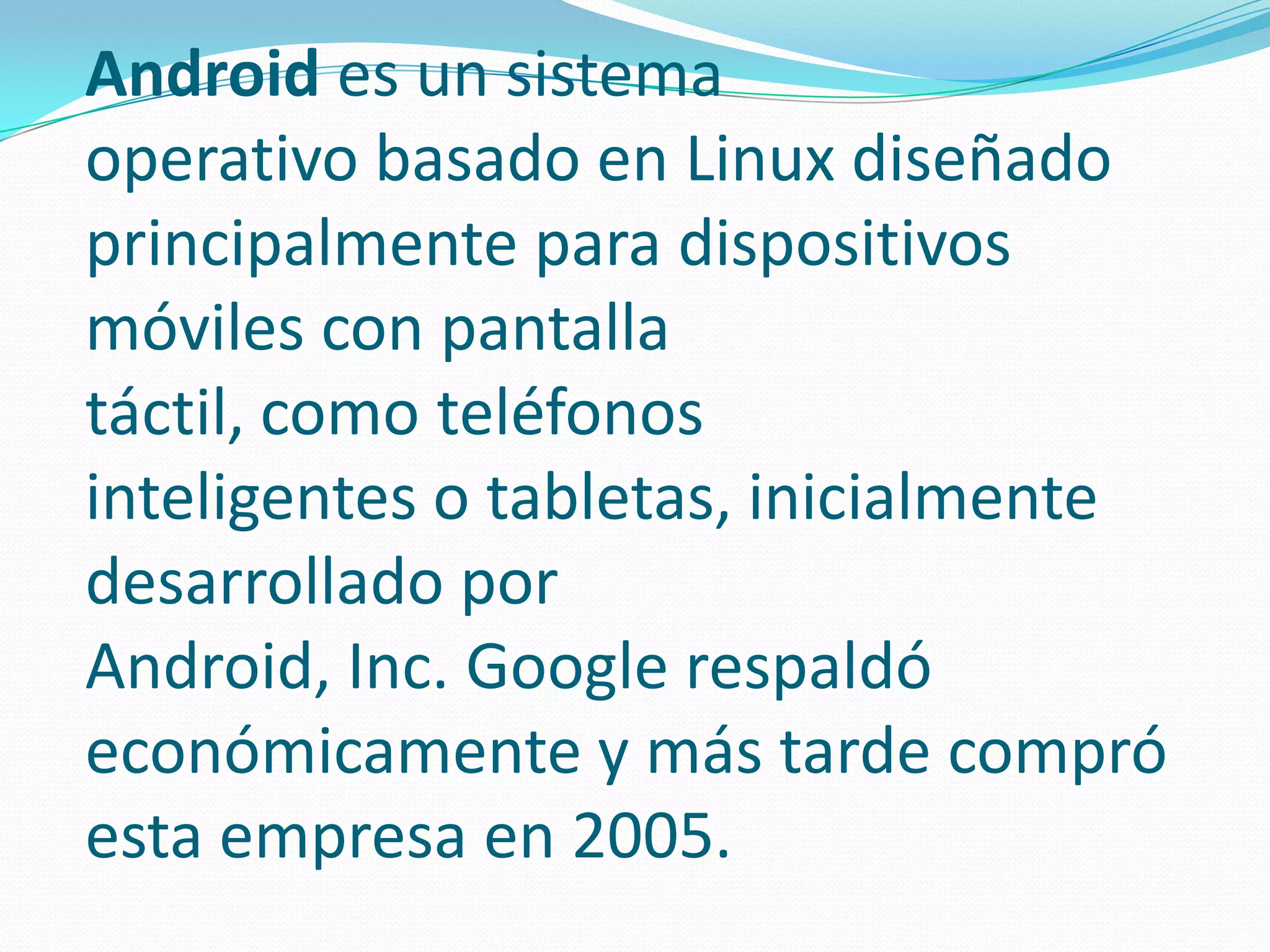 Android es un sistema
operativo basado en Linux diseñado
principalmente para dispositivos
móviles con pantalla
táctil, como teléfonos
inteligentes o tabletas, inicialmente
desarrollado por
Android, Inc. Google respaldó
económicamente y más tarde compró
esta empresa en 2005.

 
