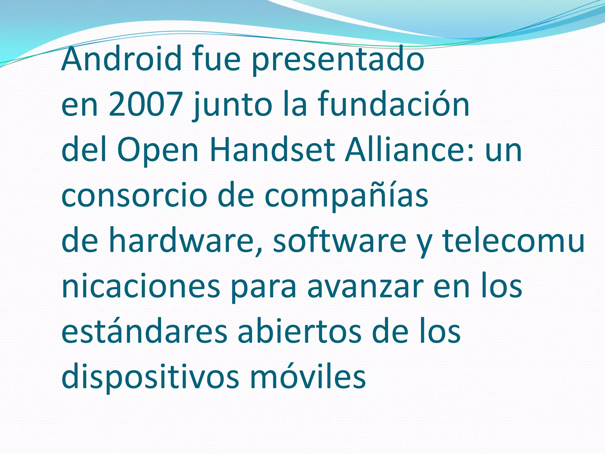 Android fue presentado
en 2007 junto la fundación
del Open Handset Alliance: un
consorcio de compañías
de hardware, software y telecomu
nicaciones para avanzar en los
estándares abiertos de los
dispositivos móviles

 
