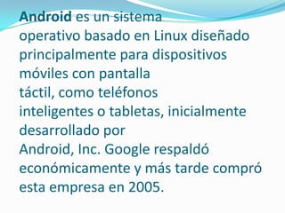 Android es un sistema
operativo basado en Linux diseñado
principalmente para dispositivos
móviles con pantalla
táctil, como teléfonos
inteligentes o tabletas, inicialmente
desarrollado por
Android, Inc. Google respaldó
económicamente y más tarde compró
esta empresa en 2005.

 