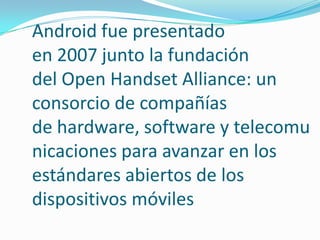 Android fue presentado
en 2007 junto la fundación
del Open Handset Alliance: un
consorcio de compañías
de hardware, software y telecomu
nicaciones para avanzar en los
estándares abiertos de los
dispositivos móviles

 
