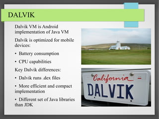 DALVIK
Dalvik VM is Android
implementation of Java VM
Dalvik is optimized for mobile
devices:
• Battery consumption
• CPU capabilities
Key Dalvik differences:
• Dalvik runs .dex files
• More efficient and compact
implementation
• Different set of Java libraries
than JDK

 