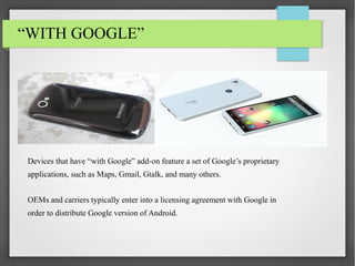 “WITH GOOGLE”

Devices that have “with Google” add-on feature a set of Google’s proprietary
applications, such as Maps, Gmail, Gtalk, and many others.
OEMs and carriers typically enter into a licensing agreement with Google in
order to distribute Google version of Android.

 