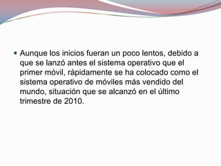  Aunque los inicios fueran un poco lentos, debido a

que se lanzó antes el sistema operativo que el
primer móvil, rápidamente se ha colocado como el
sistema operativo de móviles más vendido del
mundo, situación que se alcanzó en el último
trimestre de 2010.

 