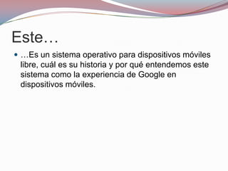 Este…
 …Es un sistema operativo para dispositivos móviles

libre, cuál es su historia y por qué entendemos este
sistema como la experiencia de Google en
dispositivos móviles.

 