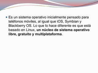  Es un sistema operativo inicialmente pensado para

teléfonos móviles, al igual que iOS, Symbian y
Blackberry OS. Lo que lo hace diferente es que está
basado en Linux, un núcleo de sistema operativo
libre, gratuito y multiplataforma.

 