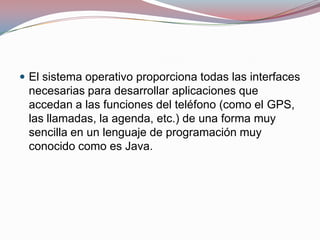  El sistema operativo proporciona todas las interfaces

necesarias para desarrollar aplicaciones que
accedan a las funciones del teléfono (como el GPS,
las llamadas, la agenda, etc.) de una forma muy
sencilla en un lenguaje de programación muy
conocido como es Java.

 