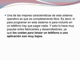  Una de las mejores características de este sistema

operativo es que es completamente libre. Es decir, ni
para programar en este sistema ni para incluirlo en
un teléfono hay que pagar nada. Y esto lo hace muy
popular entre fabricantes y desarrolladores, ya
que los costes para lanzar un teléfono o una
aplicación son muy bajos.

 