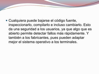  Cualquiera puede bajarse el código fuente,

inspeccionarlo, compilarlo e incluso cambiarlo. Esto
da una seguridad a los usuarios, ya que algo que es
abierto permite detectar fallos más rápidamente. Y
también a los fabricantes, pues pueden adaptar
mejor el sistema operativo a los terminales.

 