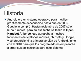 Historia
 Android era un sistema operativo para móviles

prácticamente desconocido hasta que en 2005
Google lo compró. Hasta noviembre de 2007 sólo
hubo rumores, pero en esa fecha se lanzó la Open
Handset Alliance, que agrupaba a muchos
fabricantes de teléfonos móviles, chipsets y Google
y se proporcionó la primera versión de Android, junto
con el SDK para que los programadores empezaran
a crear sus aplicaciones para este sistema.

 