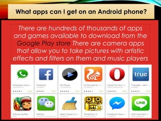 What apps can I get on an Android phone?
There are hundreds of thousands of apps
and games available to download from the
Google Play store There are camera apps
that allow you to take pictures with artistic
effects and filters on them and music players

 