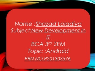 Name :Shazad Loladiya

Subject:New Development In

IT
BCA 3rd SEM
Topic :Android

PRN NO.P201303576

 